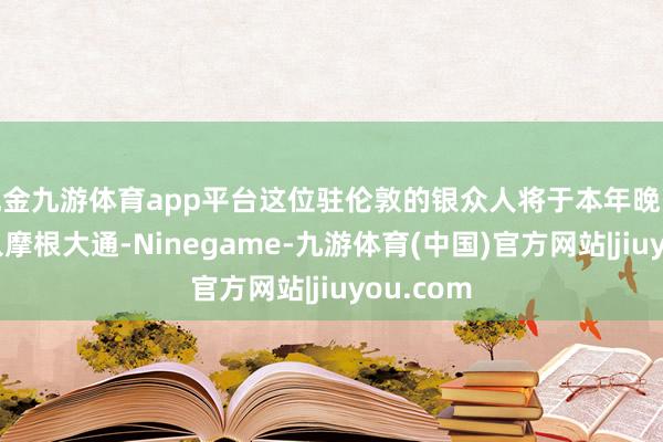 现金九游体育app平台这位驻伦敦的银众人将于本年晚些时候加入摩根大通-Ninegame-九游体育(中国)官方网站|jiuyou.com