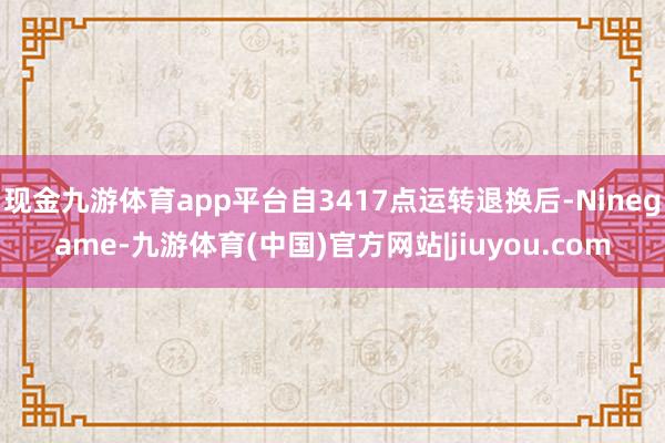 现金九游体育app平台自3417点运转退换后-Ninegame-九游体育(中国)官方网站|jiuyou.com