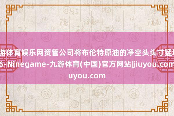 九游体育娱乐网资管公司将布伦特原油的净空头头寸猛增16-Ninegame-九游体育(中国)官方网站|jiuyou.com