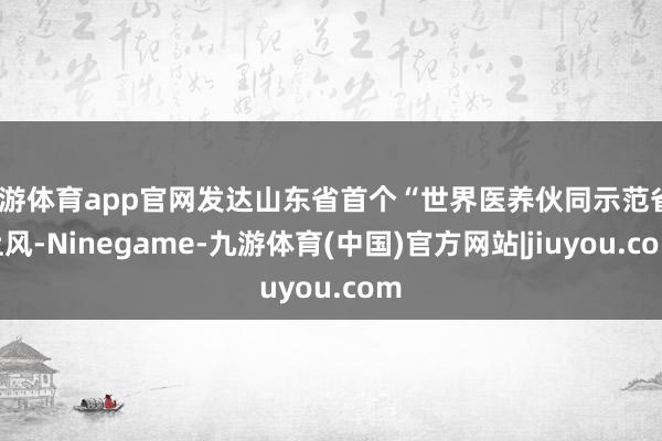 九游体育app官网发达山东省首个“世界医养伙同示范省”上风-Ninegame-九游体育(中国)官方网站|jiuyou.com