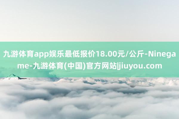 九游体育app娱乐最低报价18.00元/公斤-Ninegame-九游体育(中国)官方网站|jiuyou.com
