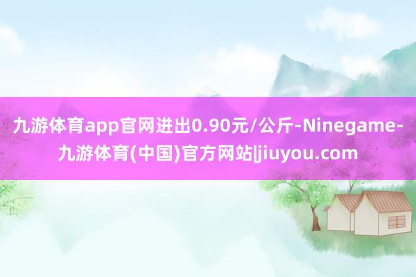 九游体育app官网进出0.90元/公斤-Ninegame-九游体育(中国)官方网站|jiuyou.com