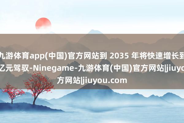 九游体育app(中国)官方网站到 2035 年将快速增长到 3000 亿元驾驭-Ninegame-九游体育(中国)官方网站|jiuyou.com