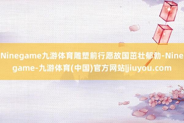 Ninegame九游体育雕塑前行愿故国茁壮郁勃-Ninegame-九游体育(中国)官方网站|jiuyou.com