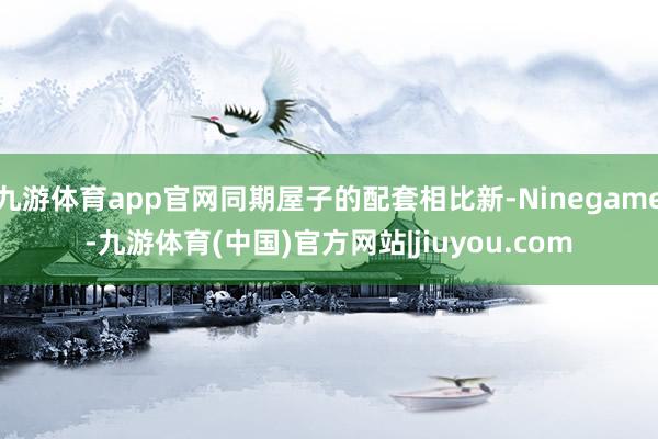 九游体育app官网同期屋子的配套相比新-Ninegame-九游体育(中国)官方网站|jiuyou.com