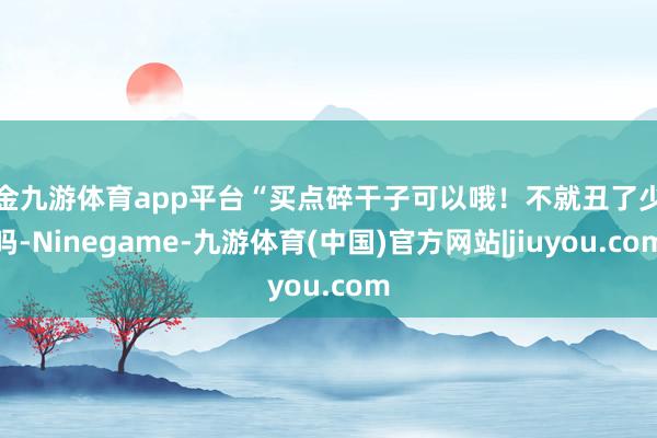 现金九游体育app平台“买点碎干子可以哦！不就丑了少量吗-Ninegame-九游体育(中国)官方网站|jiuyou.com