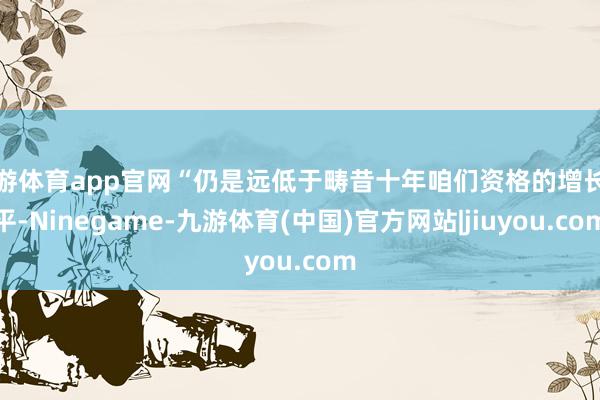 九游体育app官网“仍是远低于畴昔十年咱们资格的增长水平-Ninegame-九游体育(中国)官方网站|jiuyou.com