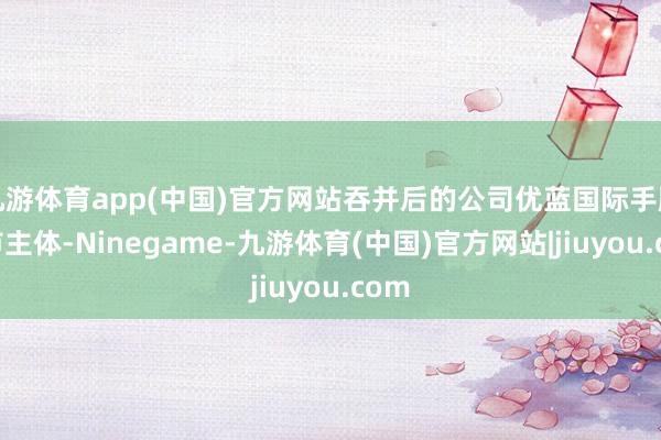 九游体育app(中国)官方网站吞并后的公司优蓝国际手脚上市主体-Ninegame-九游体育(中国)官方网站|jiuyou.com