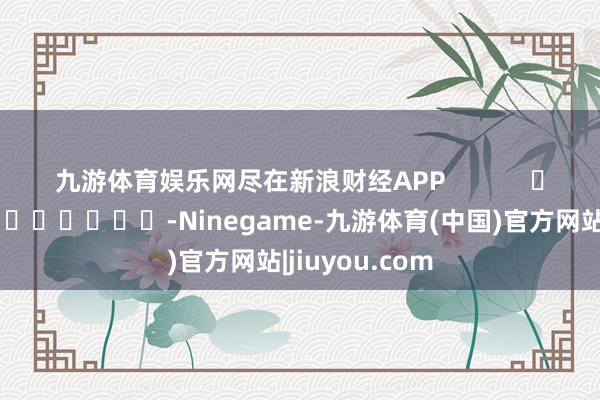 九游体育娱乐网尽在新浪财经APP            													-Ninegame-九游体育(中国)官方网站|jiuyou.com