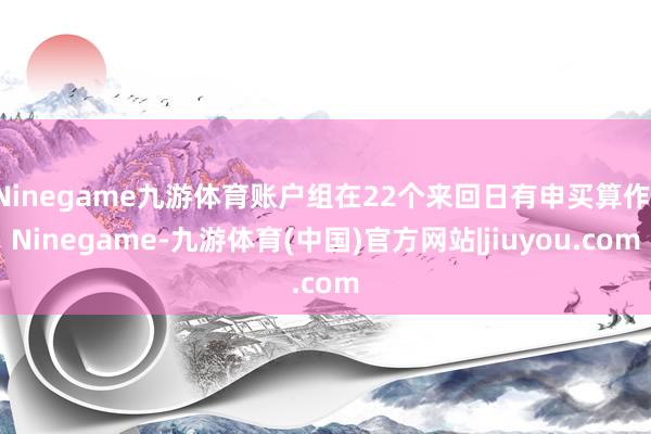 Ninegame九游体育账户组在22个来回日有申买算作-Ninegame-九游体育(中国)官方网站|jiuyou.com