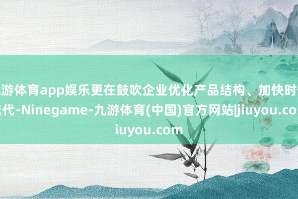 九游体育app娱乐更在鼓吹企业优化产品结构、加快时候迭代-Ninegame-九游体育(中国)官方网站|jiuyou.com