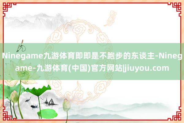 Ninegame九游体育即即是不跑步的东谈主-Ninegame-九游体育(中国)官方网站|jiuyou.com