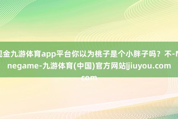 现金九游体育app平台你以为桃子是个小胖子吗？不-Ninegame-九游体育(中国)官方网站|jiuyou.com