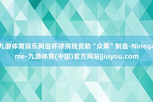 九游体育娱乐网由环球捐钱资助“众筹”制造-Ninegame-九游体育(中国)官方网站|jiuyou.com