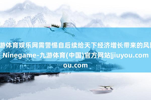 九游体育娱乐网需警惕自后续给天下经济增长带来的风险-Ninegame-九游体育(中国)官方网站|jiuyou.com