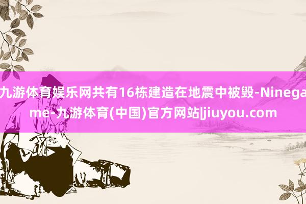 九游体育娱乐网共有16栋建造在地震中被毁-Ninegame-九游体育(中国)官方网站|jiuyou.com