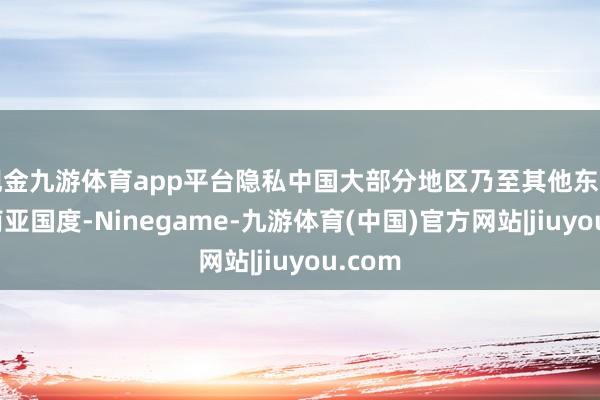 现金九游体育app平台隐私中国大部分地区乃至其他东亚及东南亚国度-Ninegame-九游体育(中国)官方网站|jiuyou.com