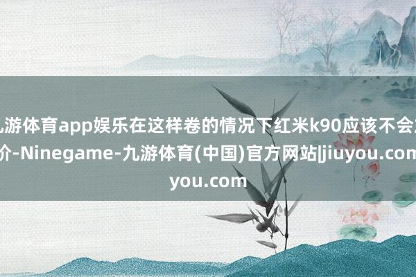 九游体育app娱乐在这样卷的情况下红米k90应该不会加价-Ninegame-九游体育(中国)官方网站|jiuyou.com