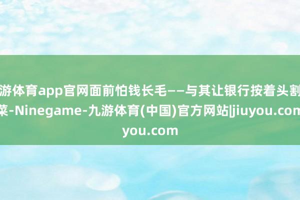 九游体育app官网面前怕钱长毛——与其让银行按着头割韭菜-Ninegame-九游体育(中国)官方网站|jiuyou.com