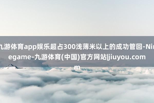 九游体育app娱乐超占300浅薄米以上的成功管回-Ninegame-九游体育(中国)官方网站|jiuyou.com