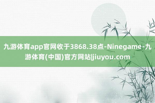 九游体育app官网收于3868.38点-Ninegame-九游体育(中国)官方网站|jiuyou.com