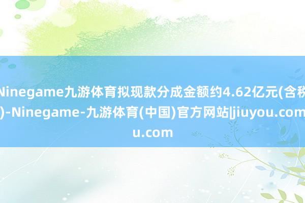 Ninegame九游体育拟现款分成金额约4.62亿元(含税)-Ninegame-九游体育(中国)官方网站|jiuyou.com