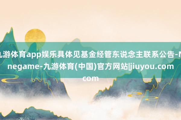 九游体育app娱乐具体见基金经管东说念主联系公告-Ninegame-九游体育(中国)官方网站|jiuyou.com