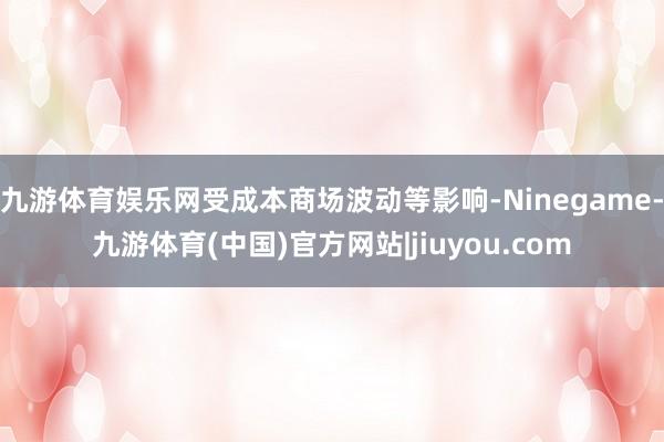 九游体育娱乐网受成本商场波动等影响-Ninegame-九游体育(中国)官方网站|jiuyou.com