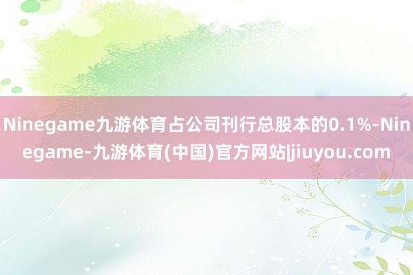 Ninegame九游体育占公司刊行总股本的0.1%-Ninegame-九游体育(中国)官方网站|jiuyou.com
