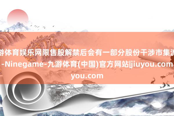 九游体育娱乐网限售股解禁后会有一部分股份干涉市集流动-Ninegame-九游体育(中国)官方网站|jiuyou.com