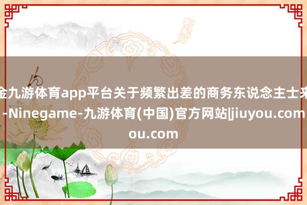 现金九游体育app平台关于频繁出差的商务东说念主士来说-Ninegame-九游体育(中国)官方网站|jiuyou.com