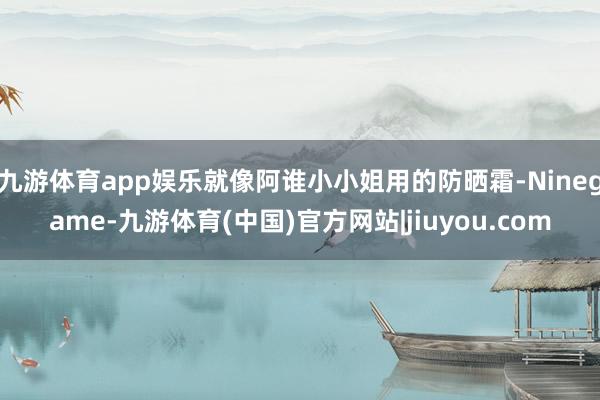 九游体育app娱乐就像阿谁小小姐用的防晒霜-Ninegame-九游体育(中国)官方网站|jiuyou.com