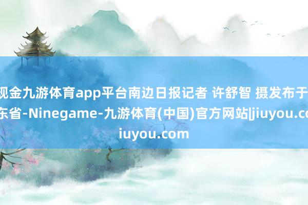 现金九游体育app平台南边日报记者 许舒智 摄发布于：广东省-Ninegame-九游体育(中国)官方网站|jiuyou.com