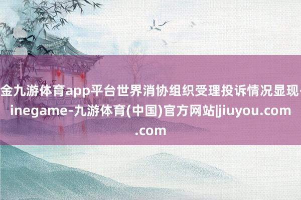 现金九游体育app平台世界消协组织受理投诉情况显现-Ninegame-九游体育(中国)官方网站|jiuyou.com