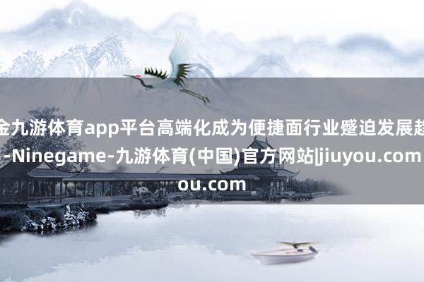 现金九游体育app平台高端化成为便捷面行业蹙迫发展趋势-Ninegame-九游体育(中国)官方网站|jiuyou.com