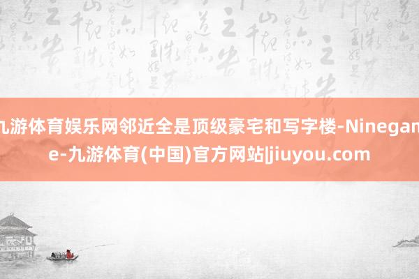 九游体育娱乐网邻近全是顶级豪宅和写字楼-Ninegame-九游体育(中国)官方网站|jiuyou.com
