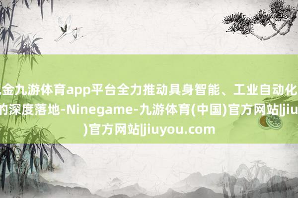 现金九游体育app平台全力推动具身智能、工业自动化等前沿场景的深度落地-Ninegame-九游体育(中国)官方网站|jiuyou.com