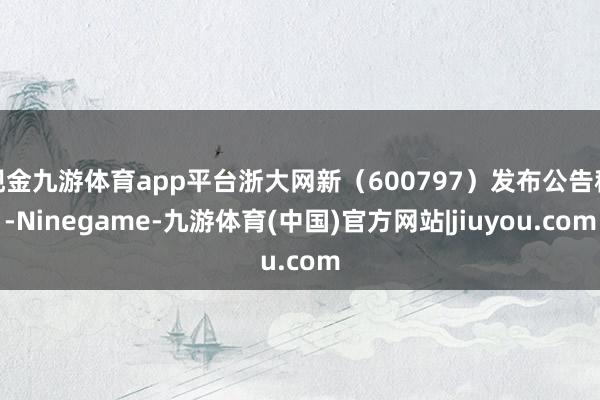 现金九游体育app平台浙大网新（600797）发布公告称-Ninegame-九游体育(中国)官方网站|jiuyou.com