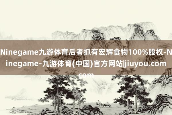 Ninegame九游体育后者抓有宏辉食物100%股权-Ninegame-九游体育(中国)官方网站|jiuyou.com