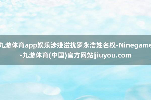 九游体育app娱乐涉嫌滋扰罗永浩姓名权-Ninegame-九游体育(中国)官方网站|jiuyou.com
