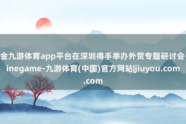 现金九游体育app平台在深圳得手举办外贸专题研讨会-Ninegame-九游体育(中国)官方网站|jiuyou.com
