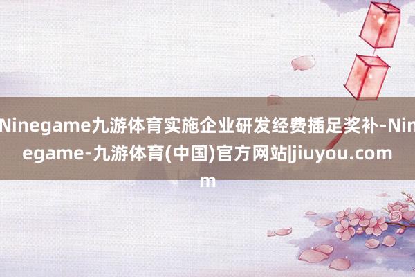 Ninegame九游体育实施企业研发经费插足奖补-Ninegame-九游体育(中国)官方网站|jiuyou.com
