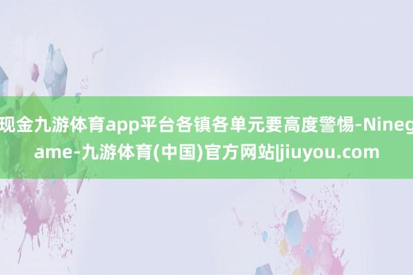 现金九游体育app平台各镇各单元要高度警惕-Ninegame-九游体育(中国)官方网站|jiuyou.com