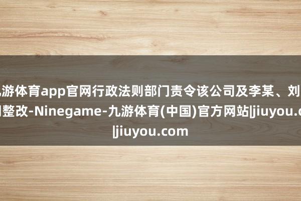 九游体育app官网行政法则部门责令该公司及李某、刘某限期整改