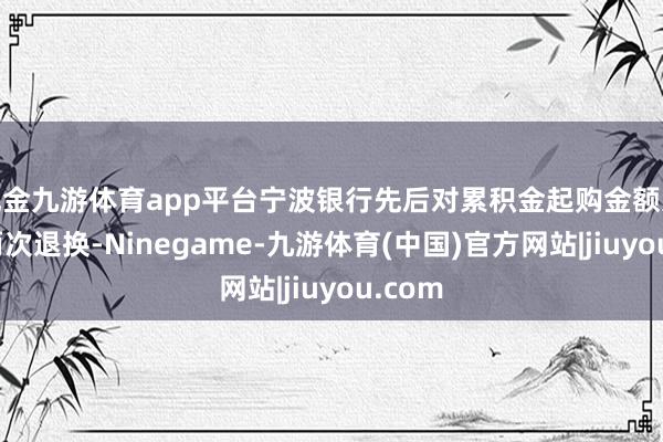 现金九游体育app平台宁波银行先后对累积金起购金额进行了两次退换-Ninegame-九游体育(中国)官方网站|jiuyou.com