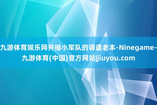 九游体育娱乐网并缩小军队的调遣老本-Ninegame-九游体育(中国)官方网站|jiuyou.com