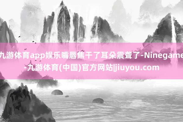 九游体育app娱乐嘴唇焦干了耳朵震聋了-Ninegame-九游体育(中国)官方网站|jiuyou.com