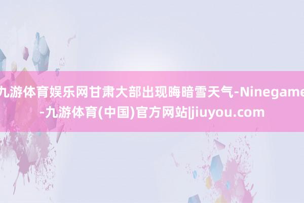 九游体育娱乐网甘肃大部出现晦暗雪天气-Ninegame-九游体育(中国)官方网站|jiuyou.com