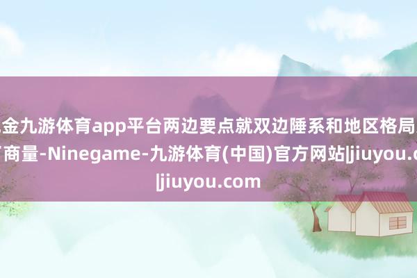 现金九游体育app平台两边要点就双边陲系和地区格局进行了商量-Ninegame-九游体育(中国)官方网站|jiuyou.com