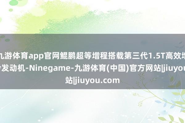 九游体育app官网鲲鹏超等增程搭载第三代1.5T高效增压中冷发动机-Ninegame-九游体育(中国)官方网站|jiuyou.com